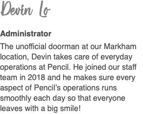 Devin Lo  Administrator The unofficial doorman at our Markham location, Devin takes care of everyday operations at Pencil. He joined our staff team in 2018 and he makes sure every aspect of Pencil’s operations runs smoothly each day so that everyone leaves with a big smile!